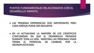 PUNTOS FUNDAMENTALES RELACIONADOS CON EL
DESARROLLO INFANTIL
 LAS PRIMERAS EXPERIENCIAS SON IMPORTANTES PERO
CADA NIÑO(A) PUEDE SER RESILIENTE.
 EN LA ACTUALIDAD LA MAYORÍA DE LOS CIENTIFICOS
CONCUERDAN EN QUE EL DESARROLLO PROSIGUE
DURANTE TODA LA VIDA. MIENTRAS LAS PERSONAS VIVAN
TIENEN EL POTENCIAL DE CAMBIAR, POR LA
NEUROPLASTICIDAD.
 