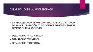 DESARROLLO EN LA ADOLESCENCIA
 LA ADOLESCENCIA ES UN CONSTRUCTO SOCIAL, ES DECIR,
DE DIFICIL DEFINICIÓN Y DE COMPORTAMIENTO SIMILAR
DENTRO DE UNA SOCIEDAD.
 DESARROLLO FÍSICO Y SALUD
 DESARROLLO COGNITIVO
 DESARROLLO PSICOSOCIAL
 