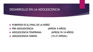 DESARROLLO EN LA ADOLESCENCIA
 PUBERTAD ES EL FINAL DE LA NIÑEZ
 PRE-ADOLESCENCIA (APROX. 9 AÑOS)
 ADOLESCENCIA TEMPRANA: (APROX.10-14 AÑOS)
 ADOLESCENCIA TARDÍA: (15-21 APROX.)
 