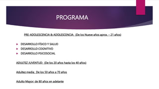 PROGRAMA
PRE-ADOLESCENCIA & ADOLESCENCIA: (De los Nueve años aprox. – 21 años)
 DESARROLLO FÍSICO Y SALUD
 DESARROLLO COGNITIVO
 DESARROLLO PSICOSOCIAL
ADULTEZ JUVENTUD: (De los 20 años hasta los 40 años)
Adultez media_ De los 50 años a 70 años
Adulto Mayor: de 80 años en adelante
 