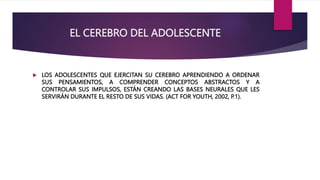 EL CEREBRO DEL ADOLESCENTE
 LOS ADOLESCENTES QUE EJERCITAN SU CEREBRO APRENDIENDO A ORDENAR
SUS PENSAMIENTOS, A COMPRENDER CONCEPTOS ABSTRACTOS Y A
CONTROLAR SUS IMPULSOS, ESTÁN CREANDO LAS BASES NEURALES QUE LES
SERVIRÁN DURANTE EL RESTO DE SUS VIDAS. (ACT FOR YOUTH, 2002, P.1).
 
