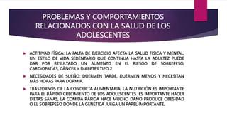 PROBLEMAS Y COMPORTAMIENTOS
RELACIONADOS CON LA SALUD DE LOS
ADOLESCENTES
 ACTITIVAD FÍSICA: LA FALTA DE EJERCICIO AFECTA LA SALUD FISICA Y MENTAL.
UN ESTILO DE VIDA SEDENTARIO QUE CONTINUA HASTA LA ADULTEZ PUEDE
DAR POR RESULTADO UN AUMENTO EN EL RIESGO DE SOBREPESO,
CARDIOPATÍAS, CÁNCER Y DIABETES TIPO 2.
 NECESIDADES DE SUEÑO: DUERMEN TARDE, DUERMEN MENOS Y NECESITAN
MÁS HORAS PARA DORMIR.
 TRASTORNOS DE LA CONDUCTA ALIMENTARIA: LA NUTRICIÓN ES IMPORTANTE
PARA EL RÁPIDO CRECIMIENTO DE LOS ADOLESCENTES. ES IMPORTANTE HACER
DIETAS SANAS, LA COMIDA RÁPIDA HACE MUCHO DAÑO PRODUCE OBESIDAD
O EL SOBREPESO DONDE LA GENÉTICA JUEGA UN PAPEL IMPORTANTE.
 