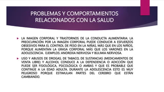 PROBLEMAS Y COMPORTAMIENTOS
RELACIONADOS CON LA SALUD
 LA IMAGEN CORPORAL Y TRASTORNOS DE LA CONDUCTA ALIMENTARIA: LA
PREOCUPACIÓN POR LA IMAGEN CORPORAL PUEDE CONDUCIR A ESFUERZOS
OBSESIVOS PARA EL CONTROL DE PESO EN LA NIÑAS, MÁS QUE EN LOS NIÑOS,
PORQUE AUMENTAN LA GRASA CORPORAL MÁS QUE LOS VARONES EN LA
ADOLESCENCIA. EJEMPLOS: ANOREXIA NERVIOSA Y BULIMIA NERVIOSA.
 USO Y ABUSOS DE DROGAS, DE TABACO, DE SUSTANCIAS (MEDICAMENTOS DE
VENTA LIBRE) Y ALCOHOL CONDUCE A LA DEPENDENCIA O ADICCIÓN QUE
PUEDE SER FISIOLÓGICA, PSICOLÓGICA O AMBAS Y QUE ES PROBABLE QUE
CONTINÚE A LA EDAD ADULTA. DURANTE LA ADOLESCENCIA ESTO ES MUY
PELIGROSO PORQUE ESTIMULAN PARTES DEL CEREBRO QUE ESTÁN
CAMBIANDO.
 