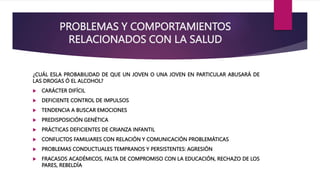 PROBLEMAS Y COMPORTAMIENTOS
RELACIONADOS CON LA SALUD
¿CUÁL ESLA PROBABILIDAD DE QUE UN JOVEN O UNA JOVEN EN PARTICULAR ABUSARÁ DE
LAS DROGAS Ó EL ALCOHOL?
 CARÁCTER DIFÍCIL
 DEFICIENTE CONTROL DE IMPULSOS
 TENDENCIA A BUSCAR EMOCIONES
 PREDISPOSICIÓN GENÉTICA
 PRÁCTICAS DEFICIENTES DE CRIANZA INFANTIL
 CONFLICTOS FAMILIARES CON RELACIÓN Y COMUNICACIÓN PROBLEMÁTICAS
 PROBLEMAS CONDUCTUALES TEMPRANOS Y PERSISTENTES: AGRESIÓN
 FRACASOS ACADÉMICOS, FALTA DE COMPROMISO CON LA EDUCACIÓN, RECHAZO DE LOS
PARES, REBELDÍA
 