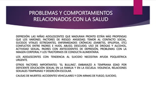 PROBLEMAS Y COMPORTAMIENTOS
RELACIONADOS CON LA SALUD
DEPRESIÓN: LAS NIÑAS ADOLESCENTES QUE MADURAN PRONTO ESTÁN MÁS PROPENSAS
QUE LOS VARONES. FACTORES DE RIESGO: ANSIEDAD, TEMOR AL CONTACTO SOCIAL,
SUCESOS VITALES ESTRESANTES, ENFERMEDADES CRÓNICAS (DIABETES, EPILEPSIA, ETC)
CONFLICTOS ENTRE PADRES E HIJOS, ABUSO, DESCUIDO, USO DE DROGAS Y ALCOHOL,
ACTIVIDAD SEXUAL, PADRES CON ANTECEDENTES DE DEPRESIÓN, PROBLEMAS CON LA
IMAGEN CORPORAL Y LOS TRASTORNOS DE CONDUCTA ALIMENTARIA.
LOS ADOLESCENTES CON TENDENCIA AL SUICIDIO NECESITAN AYUDA PSIQUIÁTRICA
URGENTE.
OTROS FACTORES IMPORTANTES: “EL BULLING”, EMBARAZO A TEMPRANA EDAD POR
DEFICIENTE EDUCACIÓN SEXUAL EN LA FAMILIA Y EN LA ESCUELA. VIOLENCIA, RELACIONES
SEXUALES TEMPRANAS Y DESERCIÓN ESCOLAR.
CAUSAS DE MUERTES: ACCIDENTES VEHICULARES Y CON ARMAS DE FUEGO, SUICIDIO,
 