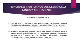 PRINCIPALES TRASTORNOS DEL DESARROLLO
NIÑOS Y ADOLESCENTES
TRASTORNOS DE CONDUCTA
 DESOBEDIENCIA, PROVOCACIÓN, NEGATIVISMO, HOSTILIDAD, PERDER
LOS ESTRIBOS CON FACILIDAD, DISCUTIR Y DESAFIAR A LOS ADULTOS.
 AGRESIVIDAD, MENTIR, ROBAR, DESTROZAR BIENES PROPIOS Y AJENOS,
VANDALISMO (Destrucción de la propiedad pública), INCENDIOS
PROVOCADOS, VIOLACIÓN DE REGLAS, INCUMPLIR NORMAS,
ESCAPARSE DE LA CASA, ABSENTISMO ESCOLAR, ETC…
 