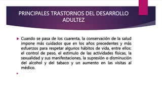 PRINCIPALES TRASTORNOS DEL DESARROLLO
ADULTEZ
 Cuando se pasa de los cuarenta, la conservación de la salud
impone más cuidados que en los años precedentes y más
esfuerzos para respetar algunos hábitos de vida, entre ellos:
el control de peso, el estímulo de las actividades físicas, la
sexualidad y sus manifestaciones, la supresión o disminución
del alcohol y del tabaco y un aumento en las visitas al
médico.

 