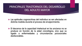 PRINCIPALES TRASTORNOS DEL DESARROLLO
DEL ADULTO MAYOR
 Las aptitudes cognoscitivas del individuo se ven afectadas en
distinta medida durante el proceso de envejecimiento.
 El descenso de la capacidad intelectual en los ancianos no se
produce en función de la edad cronológica, sino que va
ligado a enfermedades y circunstancias psicosociales
desfavorables.
 