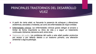 PRINCIPALES TRASTORNOS DEL DESARROLLO
VEJEZ
 A partir de cierta edad, es frecuente la presencia de achaques y alteraciones
anatómicas, asociadas a molestias, así como de enfermedades de mayor entidad.
 Enfermedades crónicas. Las enfermedades crónicas graves obligan al anciano a
limitar de forma importante su ritmo de vida y a seguir un tratamiento
continuado: Alzheimer, demencia senil, entre otras.
 Trastornos del sueño. Los problemas del sueño a esta edad pueden producirse
por exceso o por defecto debido a un trastorno primario, una alteración
ambiental o alguna patología.

 
