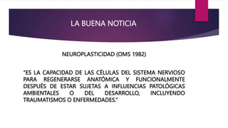 LA BUENA NOTICIA
NEUROPLASTICIDAD (OMS 1982)
“ES LA CAPACIDAD DE LAS CÉLULAS DEL SISTEMA NERVIOSO
PARA REGENERARSE ANATÓMICA Y FUNCIONALMENTE
DESPUÉS DE ESTAR SUJETAS A INFLUENCIAS PATOLÓGICAS
AMBIENTALES O DEL DESARROLLO, INCLUYENDO
TRAUMATISMOS O ENFERMEDADES.”
 