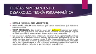 TEORÍAS IMPORTANTES DEL
DESARROLLO: TEORÍA PSICOANALÍTICA
 SIGMUND FREUD (1856-1939) MÉDICO VIENÉS.
 Define el DESARROLLO como moldeado por fuerzas inconscientes que motivan la
conducta humana.
 TEORÍA PSICOSEXUAL: Las personas nacen con pulsiones biológicas que deben
redirigirse para que puedan vivir dentro de una sociedad. Pulsión: Energía psíquica
profunda que dirige la acción hacia un fin, descargándose al conseguirlo).
 Los orígenes de las alteraciones emocionales provenían de las experiencias traumáticas
reprimidas de la temprana infancia. Nuestra personalidad representa las luchas de
poder que tiene lugar en nuestro interior. El ello: Nuestros impulsos primitivos que
exigen ser satisfechos, el diablillo que nos anima a sucumbir en la tentación, impulsado
por la libido o deseo sexual. El lado positivo es que nuestros deseos nos impulsan a
seguir hacia adelante y a buscar lo que necesitamos para sobrevivir.
 