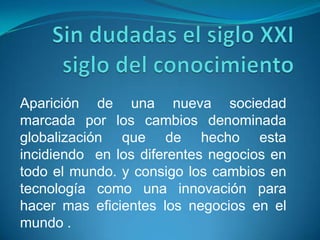 Sin dudadas el siglo XXI siglo del conocimiento Aparición de una nueva sociedad marcada por los cambios denominada globalización que de hecho esta incidiendo  en los diferentes negocios en todo el mundo. y consigo los cambios en tecnología como una innovación para hacer mas eficientes los negocios en el mundo .  