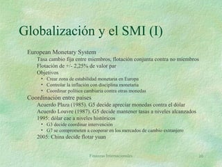 Finanzas Internacionales 10
Globalización y el SMI (I)
European Monetary System
Tasa cambio fija entre miembros, flotación conjunta contra no miembros
Flotación de +/- 2,25% de valor par
Objetivos
• Crear zona de estabilidad monetaria en Europa
• Controlar la inflación con disciplina monetaria
• Coordinar política cambiaria contra otras monedas
Coordinación entre países
Acuerdo Plaza (1985). G5 decide apreciar monedas contra el dólar
Acuerdo Louvre (1987). G5 decide mantener tasas a niveles alcanzados
1995: dólar cae a niveles históricos
• G3 decide coordinar intervención
• G7 se comprometen a cooperar en los mercados de cambio extranjero
2005: China decide flotar yuan
 