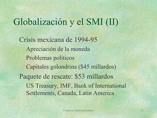 Finanzas Internacionales 11
Globalización y el SMI (II)
Crisis mexicana de 1994-95
Apreciación de la moneda
Problemas políticos
Capitales golondrina ($45 millardos)
Paquete de rescate: $53 millardos
US Treasury, IMF, Bank of International
Settlements, Canada, Latin America
 