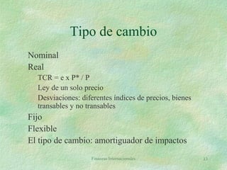 Finanzas Internacionales 13
Tipo de cambio
Nominal
Real
TCR = e x P* / P
Ley de un solo precio
Desviaciones: diferentes índices de precios, bienes
transables y no transables
Fijo
Flexible
El tipo de cambio: amortiguador de impactos
 