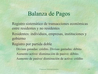 Finanzas Internacionales 14
Balanza de Pagos
Registro sistemático de transacciones económicas
entre residentes y no residentes
Residentes: individuos, empresas, instituciones y
gobierno
Registro por partida doble
Divisas ganadas: crédito. Divisas gastadas: débito
Aumento activo/ disminución de pasivo: débito.
Aumento de pasivo/ disminución de activo: crédito
 