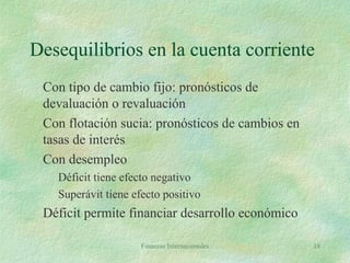 Finanzas Internacionales 18
Desequilibrios en la cuenta corriente
Con tipo de cambio fijo: pronósticos de
devaluación o revaluación
Con flotación sucia: pronósticos de cambios en
tasas de interés
Con desempleo
Déficit tiene efecto negativo
Superávit tiene efecto positivo
Déficit permite financiar desarrollo económico
 