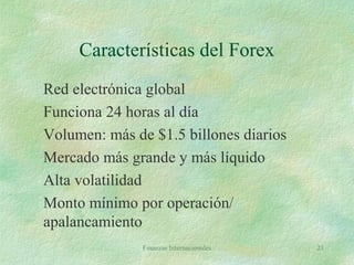 Finanzas Internacionales 21
Características del Forex
Red electrónica global
Funciona 24 horas al día
Volumen: más de $1.5 billones diarios
Mercado más grande y más líquido
Alta volatilidad
Monto mínimo por operación/
apalancamiento
 