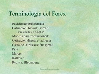 Finanzas Internacionales 25
Terminología del Forex
Posición abierta/cerrada
Cotización: bid/ask (spread)
Libra esterlina 1.5320/35
Moneda base/contramoneda
Cotización directa e indirecta
Costo de la transacción: spread
Pips
Margen
Rollover
Reuters, Bloomberg
 