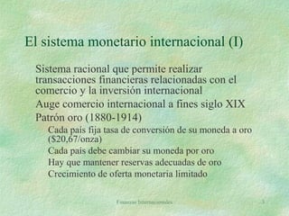 Finanzas Internacionales 3
El sistema monetario internacional (I)
Sistema racional que permite realizar
transacciones financieras relacionadas con el
comercio y la inversión internacional
Auge comercio internacional a fines siglo XIX
Patrón oro (1880-1914)
Cada país fija tasa de conversión de su moneda a oro
($20,67/onza)
Cada país debe cambiar su moneda por oro
Hay que mantener reservas adecuadas de oro
Crecimiento de oferta monetaria limitado
 