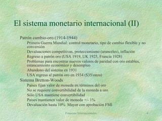 Finanzas Internacionales 4
El sistema monetario internacional (II)
Patrón cambio-oro (1914-1944)
Primera Guerra Mundial: control monetario, tipo de cambio flexible y no
conversión
Devaluaciones competitivas, proteccionismo (aranceles), inflación
Regreso a patrón oro (USA 1919, UK 1925, Francia 1928)
Problemas para encontrar nuevos valores de paridad con oro estables,
estancamiento económico y desempleo
Abandono del sistema en 1931
USA regresa al patrón oro en 1934 ($35/onza)
Sistema Bretton-Woods
Países fijan valor de moneda en términos del oro
No se requiere convertibilidad de la moneda a oro
Sólo USA mantiene convertibilidad
Países mantienen valor de moneda +/- 1%
Devaluación hasta 10%. Mayor con aprobación FMI
 
