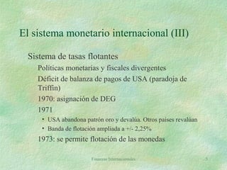 Finanzas Internacionales 5
El sistema monetario internacional (III)
Sistema de tasas flotantes
Políticas monetarias y fiscales divergentes
Déficit de balanza de pagos de USA (paradoja de
Triffin)
1970: asignación de DEG
1971
• USA abandona patrón oro y devalúa. Otros países revalúan
• Banda de flotación ampliada a +/- 2,25%
1973: se permite flotación de las monedas
 