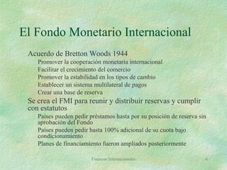 Finanzas Internacionales 6
El Fondo Monetario Internacional
Acuerdo de Bretton Woods 1944
Promover la cooperación monetaria internacional
Facilitar el crecimiento del comercio
Promover la estabilidad en los tipos de cambio
Establecer un sistema multilateral de pagos
Crear una base de reserva
Se crea el FMI para reunir y distribuir reservas y cumplir
con estatutos
Países pueden pedir préstamos hasta por su posición de reserva sin
aprobación del Fondo
Países pueden pedir hasta 100% adicional de su cuota bajo
condicionamiento
Planes de financiamiento fueron ampliados posteriormente
 