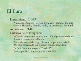 Finanzas Internacionales 8
El Euro
Lanzamiento: 1/1/99
Alemania, Austria, Bélgica, España, Finlandia, Francia,
Grecia, Holanda, Irlanda, Italia, Luxemburgo, Portugal
Acuñación: 1/1/02
Criterios de convergencia
Inflación no superar en más de 1,5% el promedio de los
3 países con menor inflación
Tasas de interés de largo plazo no superar en más de
2% el promedio de los 3 países con menores tasas
Déficit fiscal no mayor a 3% del PIB
Deuda pública no mayor a 60% del PIB
 