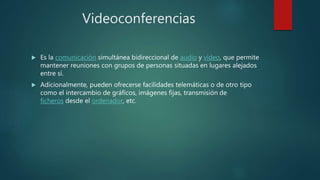 Videoconferencias
 Es la comunicación simultánea bidireccional de audio y vídeo, que permite
mantener reuniones con grupos de personas situadas en lugares alejados
entre sí.
 Adicionalmente, pueden ofrecerse facilidades telemáticas o de otro tipo
como el intercambio de gráficos, imágenes fijas, transmisión de
ficheros desde el ordenador, etc.
 