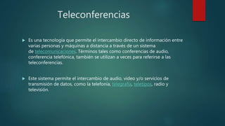 Teleconferencias
 Es una tecnología que permite el intercambio directo de información entre
varias personas y máquinas a distancia a través de un sistema
de telecomunicaciones. Términos tales como conferencias de audio,
conferencia telefónica, también se utilizan a veces para referirse a las
teleconferencias.
 Este sistema permite el intercambio de audio, video y/o servicios de
transmisión de datos, como la telefonía, telegrafía, teletipos, radio y
televisión.
 