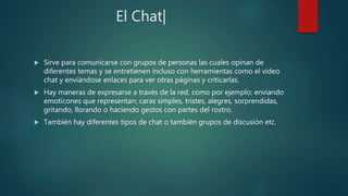 El Chat|
 Sirve para comunicarse con grupos de personas las cuales opinan de
diferentes temas y se entretienen incluso con herramientas como el video
chat y enviándose enlaces para ver otras páginas y criticarlas.
 Hay maneras de expresarse a través de la red, como por ejemplo; enviando
emoticones que representan; caras simples, tristes, alegres, sorprendidas,
gritando, llorando o haciendo gestos con partes del rostro.
 También hay diferentes tipos de chat o también grupos de discusión etc.
 