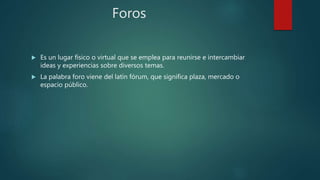 Foros
 Es un lugar físico o virtual que se emplea para reunirse e intercambiar
ideas y experiencias sobre diversos temas.
 La palabra foro viene del latín fórum, que significa plaza, mercado o
espacio público.
 