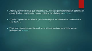  Además, las herramientas que ofrece la web 2.0 no sólo permitirán mejorar los temas en
el aula de clase, sino también pueden utilizarse para trabajo en empresa.
 La web 2.0 permite a estudiantes y docentes mejorar las herramientas utilizadas en el
aula de clase.
 El trabajo colaborativo esta tomando mucha importancia en las actividades que
realicemos en internet.
 