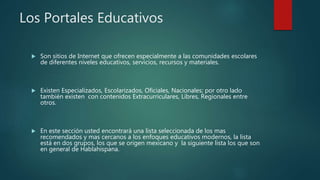 Los Portales Educativos
 Son sitios de Internet que ofrecen especialmente a las comunidades escolares
de diferentes niveles educativos, servicios, recursos y materiales.
 Existen Especializados, Escolarizados, Oficiales, Nacionales; por otro lado
también existen con contenidos Extracurriculares, Libres, Regionales entre
otros.
 En este sección usted encontrará una lista seleccionada de los mas
recomendados y mas cercanos a los enfoques educativos modernos, la lista
está en dos grupos, los que se origen mexicano y la siguiente lista los que son
en general de Hablahispana.
 