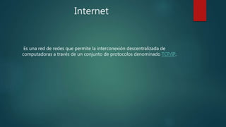 Internet
Es una red de redes que permite la interconexión descentralizada de
computadoras a través de un conjunto de protocolos denominado TCP/IP.
 