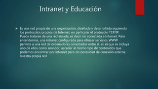 Intranet y Educación
 Es una red propia de una organización, diseñada y desarrollada siguiendo
los protocolos propios de Internet, en particular el protocolo TCP/IP.
Puede tratarse de una red aislada, es decir no conectada a Internet. Para
entendernos, una intranet configurada para ofrecer servicios WWW
permite a una red de ordenadores conectados entre sí, en el que se incluya
uno de ellos como servidor, acceder al mismo tipo de contenidos que
podemos encontrar por internet pero sin necesidad de conexión externa
nuestra propia red.
 