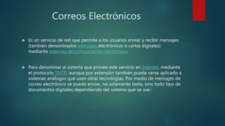 Correos Electrónicos
 Es un servicio de red que permite a los usuarios enviar y recibir mensajes
(también denominados mensajes electrónicos o cartas digitales)
mediante sistemas de comunicación electrónica.
 Para denominar al sistema que provee este servicio en Internet, mediante
el protocolo SMTP, aunque por extensión también puede verse aplicado a
sistemas análogos que usen otras tecnologías. Por medio de mensajes de
correo electrónico se puede enviar, no solamente texto, sino todo tipo de
documentos digitales dependiendo del sistema que se use.2
 
