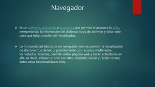 Navegador
 Es un software, aplicación o programa que permite el acceso a la Web,
interpretando la información de distintos tipos de archivos y sitios web
para que estos puedan ser visualizados.
 La funcionalidad básica de un navegador web es permitir la visualización
de documentos de texto, posiblemente con recursos multimedia
incrustados. Además, permite visitar páginas web y hacer actividades en
ella, es decir, enlazar un sitio con otro, imprimir, enviar y recibir correo,
entre otras funcionalidades más.
 