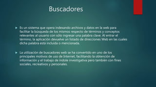 Buscadores
 Es un sistema que opera indexando archivos y datos en la web para
facilitar la búsqueda de los mismos respecto de términos y conceptos
relevantes al usuario con sólo ingresar una palabra clave. Al entrar el
término, la aplicación devuelve un listado de direcciones Web en las cuales
dicha palabra está incluida o mencionada.
 La utilización de buscadores web se ha convertido en uno de los
principales motivos de uso de Internet, facilitando la obtención de
información y el trabajo de índole investigativa pero también con fines
sociales, recreativos y personales.
 
