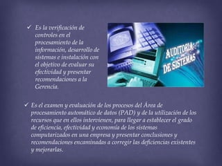  Es la verificación de
controles en el
procesamiento de la
información, desarrollo de
sistemas e instalación con
el objetivo de evaluar su
efectividad y presentar
recomendaciones a la
Gerencia.
 Es el examen y evaluación de los procesos del Área de
procesamiento automático de datos (PAD) y de la utilización de los
recursos que en ellos intervienen, para llegar a establecer el grado
de eficiencia, efectividad y economía de los sistemas
computarizados en una empresa y presentar conclusiones y
recomendaciones encaminadas a corregir las deficiencias existentes
y mejorarlas.

 