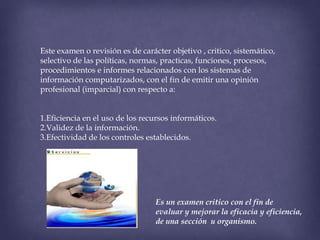 Este examen o revisión es de carácter objetivo , critico, sistemático,
selectivo de las políticas, normas, practicas, funciones, procesos,
procedimientos e informes relacionados con los sistemas de
información computarizados, con el fin de emitir una opinión
profesional (imparcial) con respecto a:
1.Eficiencia en el uso de los recursos informáticos.
2.Validez de la información.
3.Efectividad de los controles establecidos.

Es un examen critico con el fin de
evaluar y mejorar la eficacia y eficiencia,
de una sección u organismo.

 