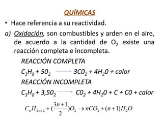 QUÍMICAS
• Hace referencia a su reactividad.
a) Oxidación, son combustibles y arden en el aire,
de acuerdo a la cantidad de O2 existe una
reacción completa e incompleta.
REACCIÓN COMPLETA
C3H8 + 502 3C02 + 4H20 + calor
REACCIÓN INCOMPLETA
C3H8 + 3,502 C02 + 4H20 + C + C0 + calor
 