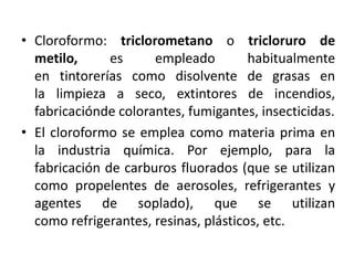 • Cloroformo: triclorometano o tricloruro de
metilo, es empleado habitualmente
en tintorerías como disolvente de grasas en
la limpieza a seco, extintores de incendios,
fabricaciónde colorantes, fumigantes, insecticidas.
• El cloroformo se emplea como materia prima en
la industria química. Por ejemplo, para la
fabricación de carburos fluorados (que se utilizan
como propelentes de aerosoles, refrigerantes y
agentes de soplado), que se utilizan
como refrigerantes, resinas, plásticos, etc.
 