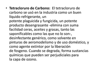 • Tetracloruro de Carbono: El tetracloruro de
carbono se usó en la industria como un buen
líquido refrigerante, un
potente plaguicida y fungicida, un potente
producto desengrasante -elimina con suma
facilidad ceras, aceites y grasas, tanto las
saponificables como las que no lo son-,
desinfectante genérico, como solvente en
pinturas de aeromodelismo y de uso doméstico, y
como agente extintor por la liberación
de fosgeno. Cuando se degrada, forma sustancias
químicas que pueden ser perjudiciales para
la capa de ozono.
 