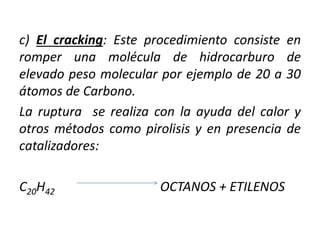 c) El cracking: Este procedimiento consiste en
romper una molécula de hidrocarburo de
elevado peso molecular por ejemplo de 20 a 30
átomos de Carbono.
La ruptura se realiza con la ayuda del calor y
otros métodos como pirolisis y en presencia de
catalizadores:
C20H42 OCTANOS + ETILENOS
 
