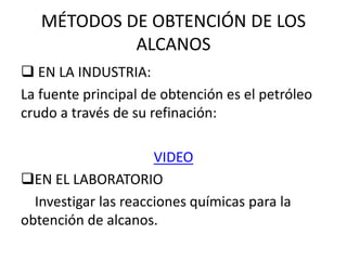 MÉTODOS DE OBTENCIÓN DE LOS
ALCANOS
 EN LA INDUSTRIA:
La fuente principal de obtención es el petróleo
crudo a través de su refinación:
VIDEO
EN EL LABORATORIO
Investigar las reacciones químicas para la
obtención de alcanos.
 