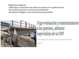 Problemática Regional.
-2018-urge una evaluación de todos los puentes en la ciudad de Piura
-Documentos técnicos a la alcance de la población
-Resultados fidedignos a las características presentadas.
 
