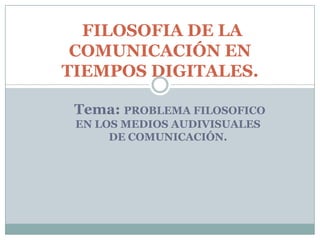 Tema: PROBLEMA FILOSOFICO
EN LOS MEDIOS AUDIVISUALES
DE COMUNICACIÓN.
FILOSOFIA DE LA
COMUNICACIÓN EN
TIEMPOS DIGITALES.
 