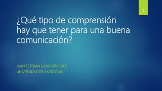 ¿Qué tipo de comprensión
hay que tener para una buena
comunicación?
JUAN ESTEBAN LONDOÑO DIEZ
UNIVERSIDAD DE ANTIOQUIA
1
 