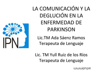 LA COMUNICACIÓN Y LA
DEGLUCIÓN EN LA
ENFERMEDAD DE
PARKINSON
Lic.TM Ada Sáenz Ramos
Terapeuta de Lenguaje
Lic. TM Yull Ruiz de los Ríos
Terapeuta de Lenguaje
 